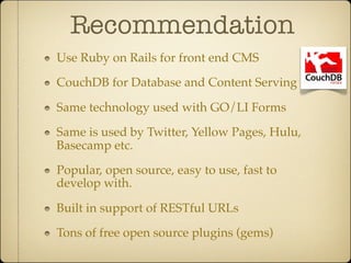 Recommendation
Use Ruby on Rails for front end CMS

CouchDB for Database and Content Serving

Same technology used with GO/LI Forms

Same is used by Twitter, Yellow Pages, Hulu,
Basecamp etc.

Popular, open source, easy to use, fast to
develop with.

Built in support of RESTful URLs

Tons of free open source plugins (gems)
 