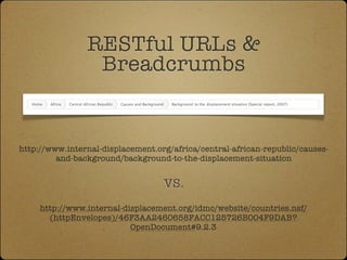 RESTful URLs &
                 Breadcrumbs


http://www.internal-displacement.org/africa/central-african-republic/causes-
         and-background/background-to-the-displacement-situation


                                   VS.
     http://www.internal-displacement.org/idmc/website/countries.nsf/
       (httpEnvelopes)/46F3AA2460658FACC125726B004F9DAB?
                           OpenDocument#9.2.3
 