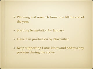Planning and research from now till the end of
the year.

Start implementation by January.

Have it in production by November

Keep supporting Lotus Notes and address any
problem during the above.
 