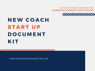 NEW COACH
START UP
DOCUMENT
KIT
KATRINA YOUNG CONSULTING
- MARKETING SUPPORT FOR COACHES
WWW. KATRINAYOUNGCONSULTING. COM
 