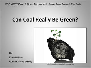 Can Coal Really Be Green? ESC: 40032 Clean & Green Technology II: Power From Beneath The Earth By: Daniel Wilson Udeshika Weerakkody http://lgisolutions.com/technologies.html 