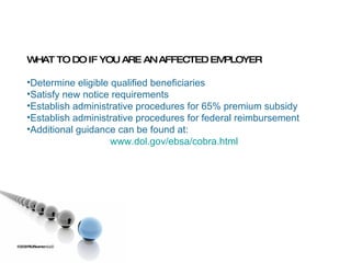 ©2009 RSJ/Swenson LLC WHAT TO DO IF YOU ARE AN AFFECTED EMPLOYER Determine eligible qualified beneficiaries Satisfy new notice requirements Establish administrative procedures for 65% premium subsidy Establish administrative procedures for federal reimbursement Additional guidance can be found at:  www.dol.gov/ebsa/cobra.html 