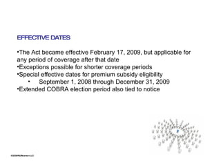 ©2009 RSJ/Swenson LLC EFFECTIVE DATES The Act became effective February 17, 2009, but applicable for any period of coverage after that date Exceptions possible for shorter coverage periods Special effective dates for premium subsidy eligibility September 1, 2008 through December 31, 2009 Extended COBRA election period also tied to notice 