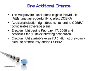One Additional Chance The Act provides assistance eligible individuals (AEIs) another opportunity to elect COBRA Additional election right does not extend to COBRA comparable coverage plans Election right begins February 17, 2009 and continues for 60 days following notification Election right available even if AEI did not previously elect, or prematurely ended COBRA ©2009 RSJ/Swenson LLC 