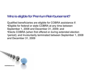 ©2009 RSJ/Swenson LLC Who is eligible for Premium Reimbursement? Qualified beneficiaries are eligible for COBRA assistance if: Eligible for federal or state COBRA at any time between September 1, 2008 and December 31, 2009; and Elects COBRA (when first offered or during extended election period); and Involuntarily terminated between September 1, 2008 and December 31, 2009 