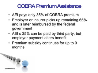 COBRA Premium Assistance AEI pays only 35% of COBRA premium Employer or insurer picks up remaining 65% and is later reimbursed by the federal government AEI s 35% can be paid by third party, but employer payment alters benefit Premium subsidy continues for up to 9 months ©2009 RSJ/Swenson LLC 