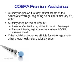 COBRA Premium Assistance Subsidy begins on first day of first month of the period of coverage beginning on or after February 17, 2009 Subsidy ends on the earliest of: 9 months after the first day of the first month of coverage The date following expiration of the maximum COBRA coverage period If the individual becomes eligible for coverage under other group health plan, subsidy ends. ©2009 RSJ/Swenson LLC 