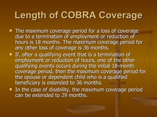 Length of COBRA Coverage The maximum coverage period for a loss of coverage due to a termination of employment or reduction of hours is 18 months. The maximum coverage period for any other loss of coverage is 36 months. If, after a qualifying event that is a termination of employment or reduction of hours, one of the other qualifying events occurs during the initial 18-month coverage period, then the maximum coverage period for the spouse or dependent child who is a qualified beneficiary is extended to 36 months. In the case of disability, the maximum coverage period can be extended to 29 months. 