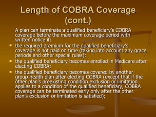 Length of COBRA Coverage (cont.) A plan can terminate a qualified beneficiary’s COBRA coverage before the maximum coverage period with written notice if: the required premium for the qualified beneficiary’s coverage is not paid on time (taking into account any grace periods and other special rules); the qualified beneficiary becomes enrolled in Medicare after electing COBRA; the qualified beneficiary becomes covered by another group health plan after electing COBRA (except that if the other plan’s preexisting condition exclusion or limitation applies to a condition of the qualified beneficiary, COBRA coverage can be terminated early only after the other plan’s exclusion or limitation is satisfied); 