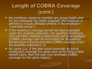 Length of COBRA Coverage (cont.) the employer ceases to maintain any group health plan for any employee (for these purposes, the employer is defined to include affiliated entities in the employer’s “controlled group”); if the maximum coverage period has been extended under the disability extension, the qualified beneficiary who had been disabled is determined not to be disabled (COBRA coverage may be terminated for all qualified beneficiaries enjoying extended COBRA coverage under the disability extension); or for cause (i.e., if the plan could terminate an active employee’s coverage for cause such as for filing a false benefit claim, then the plan may terminate COBRA coverage for the same reason). 