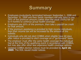 Summary Employees involuntarily terminated between September 1, 2008 and December 31, 2009 and their family members will only have to pay 35% of the premium amount (rather than the usual 102%) for up to 9 months to continue group health coverage. Employers pay 65% of the premium, then take a payroll tax credit for that amount. If the premium assistance is provided to high income individuals, then their income tax will be increased by the amount of the subsidy. Individuals who did not elect COBRA when eligible have 60 days after notice is provided to elect coverage on a “go-forward” basis. The employer must offer the same health coverage the individual had at the time of the qualifying event in accordance with COBRA, but may also offer other less expensive health coverage options. Updated COBRA election notices must be provided by  April 18, 2009 . The DOL issued model notices. 