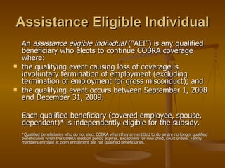 Assistance Eligible Individual An  assistance eligible individual  (“AEI”) is any qualified beneficiary who elects to continue COBRA coverage where: the qualifying event causing loss of coverage is involuntary termination of employment (excluding termination of employment for gross misconduct); and the qualifying event occurs between September 1, 2008 and December 31, 2009. Each qualified beneficiary (covered employee, spouse, dependent)* is independently eligible for the subsidy. *Qualified beneficiaries who do not elect COBRA when they are entitled to do so are no longer qualified beneficiaries when the COBRA election period expires. Exceptions for new child, court orders. Family members enrolled at open enrollment are not qualified beneficiaries. 