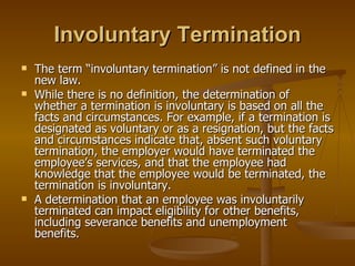 Involuntary Termination The term “involuntary termination” is not defined in the new law.  While there is no definition, the determination of whether a termination is involuntary is based on all the facts and circumstances. For example, if a termination is designated as voluntary or as a resignation, but the facts and circumstances indicate that, absent such voluntary termination, the employer would have terminated the employee’s services, and that the employee had knowledge that the employee would be terminated, the termination is involuntary.  A determination that an employee was involuntarily terminated can impact eligibility for other benefits, including severance benefits and unemployment benefits. 