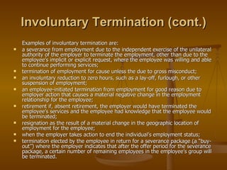 Involuntary Termination (cont.) Examples of involuntary termination are: a severance from employment due to the independent exercise of the unilateral authority of the employer to terminate the employment, other than due to the employee’s implicit or explicit request, where the employee was willing and able to continue performing services; termination of employment for cause unless the due to gross misconduct; an involuntary reduction to zero hours, such as a lay-off, furlough, or other suspension of employment; an employee-initiated termination from employment for good reason due to employer action that causes a material negative change in the employment relationship for the employee; retirement if, absent retirement, the employer would have terminated the employee’s services and the employee had knowledge that the employee would be terminated; resignation as the result of a material change in the geographic location of employment for the employee; when the employer takes action to end the individual’s employment status; termination elected by the employee in return for a severance package (a “buy-out”) where the employer indicates that after the offer period for the severance package, a certain number of remaining employees in the employee’s group will be terminated. 