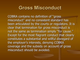 Gross Misconduct COBRA contains no definition of “gross misconduct” and no consistent standard has been articulated by the courts or regulators. It is clear that termination for gross misconduct is not the same as termination simply “for cause.” Except for the most flagrant conduct that clearly constitutes a substantial and willful disregard of the employer’s interests, denying COBRA coverage and the subsidy on account of gross misconduct should be avoided. 