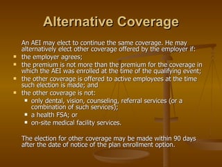 Alternative Coverage An AEI may elect to continue the same coverage. He may alternatively elect other coverage offered by the employer if: the employer agrees; the premium is not more than the premium for the coverage in which the AEI was enrolled at the time of the qualifying event; the other coverage is offered to active employees at the time such election is made; and the other coverage is not: only dental, vision, counseling, referral services (or a combination of such services); a health FSA; or on-site medical facility services. The election for other coverage may be made within 90 days after the date of notice of the plan enrollment option. 