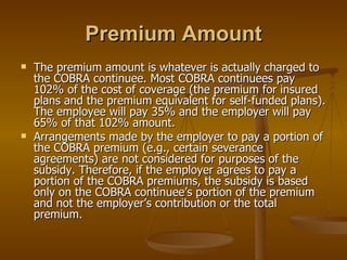 Premium Amount The premium amount is whatever is actually charged to the COBRA continuee. Most COBRA continuees pay 102% of the cost of coverage (the premium for insured plans and the premium equivalent for self-funded plans). The employee will pay 35% and the employer will pay 65% of that 102% amount. Arrangements made by the employer to pay a portion of the COBRA premium (e.g., certain severance agreements) are not considered for purposes of the subsidy. Therefore, if the employer agrees to pay a portion of the COBRA premiums, the subsidy is based only on the COBRA continuee’s portion of the premium and not the employer’s contribution or the total premium. 