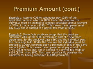 Premium Amount (cont.) Example 1.  Assume COBRA continuees pay 102% of the applicable premium which is $800. Under the new law, the individual must be entitled to continue coverage upon a payment of 35% of that amount ($280). This means the employer must pay $520 and is entitled to a payroll tax credit of $520. Example 2.  Same facts as above except that the employer subsidizes 70% of the $800 premium as part of a severance agreement. So, the employer pays $560 and the individual pays the remaining $240. Under the new law, the individual must be entitled to COBRA coverage upon a payment of 35% of the $240 amount ($84). This means the employer must pay a total of $716 ($800 minus $84) and is entitled to a payroll tax credit of $156 ($240 minus $84). This result significantly punishes the employer for having subsidized COBRA premiums. 