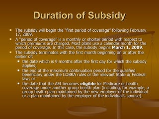 Duration of Subsidy The subsidy will begin the “first period of coverage” following February 17, 2009. A “period of coverage” is a monthly or shorter period with respect to which premiums are charged. Most plans use a calendar month for the period of coverage. In this case, the subsidy begins  March 1, 2009 . The subsidy terminates with the first month beginning on or after the earlier of: the date which is 9 months after the first day for which the subsidy applies; the end of the maximum continuation period for the qualified beneficiary under the COBRA rules or the relevant State or Federal law; or the date that the AEI becomes  eligible  for Medicare or health coverage under another group health plan (including, for example, a group health plan maintained by the new employer of the individual or a plan maintained by the employer of the individual’s spouse). 