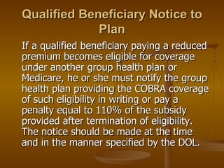Qualified Beneficiary Notice to Plan If a qualified beneficiary paying a reduced premium becomes eligible for coverage under another group health plan or Medicare, he or she must notify the group health plan providing the COBRA coverage of such eligibility in writing or pay a penalty equal to 110% of the subsidy provided after termination of eligibility. The notice should be made at the time and in the manner specified by the DOL. 