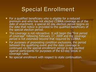 Special Enrollment For a qualified beneficiary who is eligible for a reduced premium and who has not elected COBRA coverage as of the date of enactment, a special 60 day election period begins on the date that notice is provided to the qualified beneficiary of the special election period. The coverage is not retroactive. It will begin the “first period of coverage” following February 17, 2009 and the coverage period is not extended beyond that required by COBRA. For purposes of preexisting condition exclusions, the period between the qualifying event and the date coverage is continued via the special enrollment period is  not  counted against participants for purposes of the 63-day break in coverage rules. No special enrollment with respect to state continuation. 