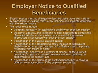 Employer Notice to Qualified Beneficiaries Election notices must be changed to describe these provisions – either by amendment of existing forms or by inclusion of a separate document with the existing notice. The notice must include: the forms necessary for establishing eligibility for premium subsidy; the name, address, and telephone number necessary to contact the plan administrator and any other person maintaining relevant information in connection with such premium subsidy; a description of the special election period; a description of the obligation to notify the plan of subsequent eligibility for other group coverage or for Medicare and the penalty associated with failure to notify; a description, displayed in a prominent manner, of the qualified beneficiary’s right to a reduced premium and any conditions on entitlement to the subsidy; and a description of the option of the qualified beneficiary to enroll in different coverage options, if the employer so permits. 