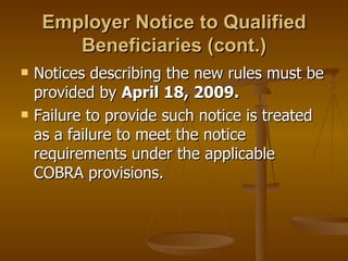 Employer Notice to Qualified Beneficiaries (cont.) Notices describing the new rules must be provided by  April 18, 2009. Failure to provide such notice is treated as a failure to meet the notice requirements under the applicable COBRA provisions. 