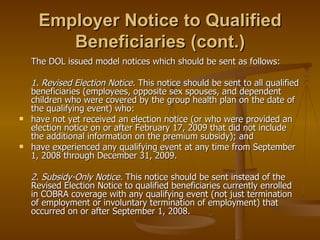 Employer Notice to Qualified Beneficiaries (cont.) The DOL issued model notices which should be sent as follows: 1. Revised Election Notice.  This notice should be sent to all qualified beneficiaries (employees, opposite sex spouses, and dependent children who were covered by the group health plan on the date of the qualifying event) who: have not yet received an election notice (or who were provided an election notice on or after February 17, 2009 that did not include the additional information on the premium subsidy); and have experienced any qualifying event at any time from September 1, 2008 through December 31, 2009. 2. Subsidy-Only Notice.  This notice should be sent instead of the Revised Election Notice to qualified beneficiaries currently enrolled in COBRA coverage with any qualifying event (not just termination of employment or involuntary termination of employment) that occurred on or after September 1, 2008. 