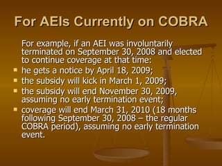 For AEIs Currently on COBRA For example, if an AEI was involuntarily terminated on September 30, 2008 and elected to continue coverage at that time: he gets a notice by April 18, 2009; the subsidy will kick in March 1, 2009; the subsidy will end November 30, 2009, assuming no early termination event; coverage will end March 31, 2010 (18 months following September 30, 2008 – the regular COBRA period), assuming no early termination event. 