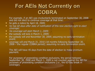 For AEIs  Not  Currently on COBRA For example, if an AEI was involuntarily terminated on September 30, 2008 and did not elect to continue coverage at that time: he gets a notice by April 18, 2009; he has 60 days after date of notification of this new election right to elect coverage; his coverage will start March 1, 2009; the subsidy will kick in March 1, 2009; the subsidy will end November 30, 2009, assuming no early termination event; coverage will end March 31, 2010 (18 months following September 30, 2008 – the regular COBRA period), assuming no early termination event. The AEI will have 45 days from the date of election to make premium payment. For purposes of preexisting condition exclusions, the period between September 30, 2008 and March 1, 2009 is not counted against the AEI for purposes of preexisting condition exclusions (i.e., the 63-day break in coverage). 