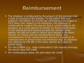 Reimbursement The employer is reimbursed by the amount of the premium that it pays on account of the subsidy. To the extent that such employer has liability for income tax withholding from wages or FICA taxes with respect to its employees, the employer is reimbursed by treating the amount that is reimbursable to the employer as a credit against its liability for these payroll taxes. To the extent that the amount exceeds the amount of tax liability, the IRS will credit or refund such excess in the same manner as if there were an overpayment of taxes. Any overstatement of the reimbursement amount is treated as an underpayment of payroll taxes and employers may be assessed and collected by the IRS in the same manner as it does for payroll taxes. For non-COBRA (e.g., state continuation) fully insured coverage, the carrier takes the credit. For multiemployer plans, the plan takes the credit. 