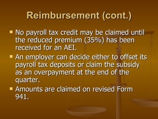 Reimbursement (cont.) No payroll tax credit may be claimed until the reduced premium (35%) has been received for an AEI. An employer can decide either to offset its payroll tax deposits or claim the subsidy as an overpayment at the end of the quarter.  Amounts are claimed on revised Form 941. 