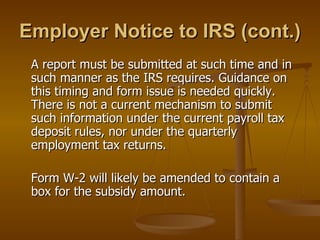 Employer Notice to IRS (cont.) A report must be submitted at such time and in such manner as the IRS requires. Guidance on this timing and form issue is needed quickly. There is not a current mechanism to submit such information under the current payroll tax deposit rules, nor under the quarterly employment tax returns. Form W-2 will likely be amended to contain a box for the subsidy amount. 