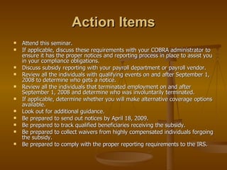 Action Items Attend this seminar. If applicable, discuss these requirements with your COBRA administrator to ensure it has the proper notices and reporting process in place to assist you in your compliance obligations. Discuss subsidy reporting with your payroll department or payroll vendor. Review all the individuals with qualifying events on and after September 1, 2008 to determine who gets a notice.  Review all the individuals that terminated employment on and after September 1, 2008 and determine who was involuntarily terminated. If applicable, determine whether you will make alternative coverage options available. Look out for additional guidance. Be prepared to send out notices by April 18, 2009. Be prepared to track qualified beneficiaries receiving the subsidy. Be prepared to collect waivers from highly compensated individuals forgoing the subsidy. Be prepared to comply with the proper reporting requirements to the IRS. 