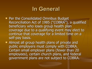 In General Per the Consolidated Omnibus Budget Reconciliation Act of 1985 (“COBRA”), a qualified beneficiary who loses group health plan coverage due to a qualifying event may elect to continue that coverage for a limited time on a self-pay basis. Almost all group health plans of private and public employers must comply with COBRA. Certain small employer plans (fewer than 20 employees), certain church plans, and federal government plans are not subject to COBRA. 