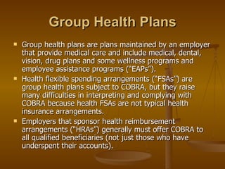 Group Health Plans Group health plans are plans maintained by an employer that provide medical care and include medical, dental, vision, drug plans and some wellness programs and employee assistance programs (“EAPs”). Health flexible spending arrangements (“FSAs”) are group health plans subject to COBRA, but they raise many difficulties in interpreting and complying with COBRA because health FSAs are not typical health insurance arrangements. Employers that sponsor health reimbursement arrangements (“HRAs”) generally must offer COBRA to all qualified beneficiaries (not just those who have underspent their accounts). 