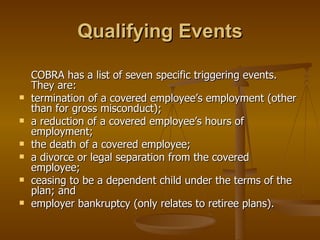 Qualifying Events COBRA has a list of seven specific triggering events. They are:  termination of a covered employee’s employment (other than for gross misconduct); a reduction of a covered employee’s hours of employment; the death of a covered employee; a divorce or legal separation from the covered employee; ceasing to be a dependent child under the terms of the plan; and employer bankruptcy (only relates to retiree plans). 
