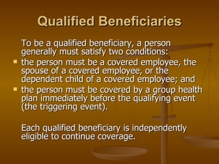 Qualified Beneficiaries To be a qualified beneficiary, a person generally must satisfy two conditions: the person must be a covered employee, the spouse of a covered employee, or the dependent child of a covered employee; and the person must be covered by a group health plan immediately before the qualifying event (the triggering event). Each qualified beneficiary is independently eligible to continue coverage. 