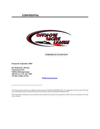 CONFIDENTIAL




                                                                  CORPORATE OVERVIEW



Prepared: September 2003

By Michael D. Allweiss
Chairman/CEO
OffshoreRacingLeague
100 2d Ave. N.E. Ste. 704S
727-821-APBA (2722)
                                                           Mallweiss@aol.com


__________________________________


This document and its contents are confidential and the property of KHAMAN HOLDINGS, INC.. No reproduction of all or any part of this plan
or any redistribution thereof is permissible without the prior written consent of KHAMAN HOLDINGS, INC.

This business plan is intended to convey information only, and shall not constitute or be construed as an offer to sell or the solicitation of an offer
to buy securities.
 