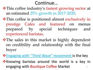Continue…
This coffee industry's fastest growing sector at
an estimated 25% growth in 2017-2020.
This coffee is positioned almost exclusively in
prestige Cafes and featured on menus
prepared by special techniques and
experienced baristas.
The sales in this market is highly dependent
on credibility and relationship with the final
buyer
Engaging with “Third Wave” movement is the key
Knowing baristas around the world is a key in
engaging with Boutique Coffee Market 9
 