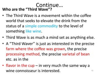 Continue…
Who are the “Third Wave”?
• The Third Wave is a movement within the coffee
world that seeks to elevate the drink from the
status of a simple commodity to the level of
something like wine.
• Third Wave is as much a mind set as anything else.
• A “Third Waver” is just as interested in the precise
farm where the coffee was grown, the precise
processing method, the precise varietal of bean
etc. as in the
• flavor in the cup – in very much the same way a
wine connoisseur is interested. 10
 