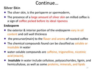 Continue…
Silver Skin
The silver skin, is the perisperm or spermoderm,
The presence of a large amount of silver skin on milled coffee is
a sign of coffee picked before its ideal ripeness
Endosperm
the exterior & interior portion of the endosperm vary in oil
content and cell wall thickness
the precursor(main) to the flavor and aroma of roasted coffee
The chemical compounds found can be classified as soluble or
insoluble in water
water-soluble compounds are caffeine, trigonelline, nicotinic
acid (niacin),
insoluble in water include cellulose, polysaccharides, lignin, and
hemicullulose, as well as some proteins, minerals, and lipids
21
 
