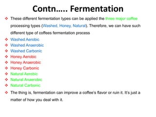 Contn….. Fermentation
 These different fermentation types can be applied the three major coffee
processing types (Washed, Honey, Natural). Therefore, we can have such
different type of coffees fermentation process
 Washed Aerobic
 Washed Anaerobic
 Washed Carbonic
 Honey Aerobic
 Honey Anaerobic
 Honey Carbonic
 Natural Aerobic
 Natural Anaerobic
 Natural Carbonic
 The thing is, fermentation can improve a coffee’s flavor or ruin it. It’s just a
matter of how you deal with it.
 