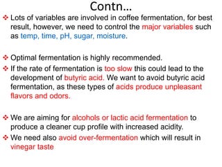 Contn…
 Lots of variables are involved in coffee fermentation, for best
result, however, we need to control the major variables such
as temp, time, pH, sugar, moisture.
 Optimal fermentation is highly recommended.
 If the rate of fermentation is too slow this could lead to the
development of butyric acid. We want to avoid butyric acid
fermentation, as these types of acids produce unpleasant
flavors and odors.
 We are aiming for alcohols or lactic acid fermentation to
produce a cleaner cup profile with increased acidity.
 We need also avoid over-fermentation which will result in
vinegar taste
 