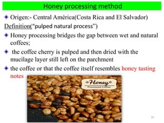 Honey processing method
Origen:- Central América(Costa Rica and El Salvador)
Definition(“pulped natural process”)
Honey processing bridges the gap between wet and natural
coffees;
the coffee cherry is pulped and then dried with the
mucilage layer still left on the parchment
the coffee or that the coffee itself resembles honey tasting
notes
31
 