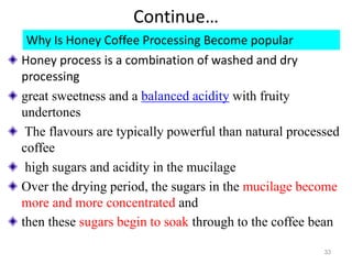 Continue…
Why Is Honey Coffee Processing Become popular
Honey process is a combination of washed and dry
processing
great sweetness and a balanced acidity with fruity
undertones
The flavours are typically powerful than natural processed
coffee
high sugars and acidity in the mucilage
Over the drying period, the sugars in the mucilage become
more and more concentrated and
then these sugars begin to soak through to the coffee bean
33
 