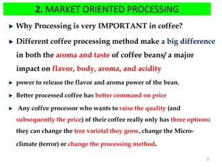 2. MARKET ORIENTED PROCESSING
Why Processing is very IMPORTANT in coffee?
Different coffee processing method make a big difference
in both the aroma and taste of coffee beans/ a major
impact on flavor, body, aroma, and acidity
power to release the flavor and aroma power of the bean.
Better processed coffee has better command on price
Any coffee processor who wants to raise the quality (and
subsequently the price) of their coffee really only has three options:
they can change the tree varietal they grow, change the Micro-
climate (terror) or change the processing method.
3
 