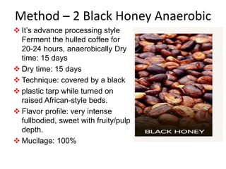 Method – 2 Black Honey Anaerobic
 It’s advance processing style
Ferment the hulled coffee for
20-24 hours, anaerobically Dry
time: 15 days
 Dry time: 15 days
 Technique: covered by a black
 plastic tarp while turned on
raised African-style beds.
 Flavor profile: very intense
fullbodied, sweet with fruity/pulp
depth.
 Mucilage: 100%
 