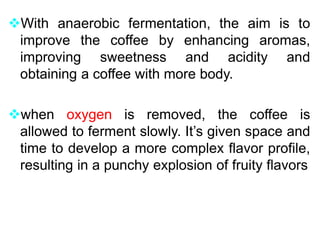 With anaerobic fermentation, the aim is to
improve the coffee by enhancing aromas,
improving sweetness and acidity and
obtaining a coffee with more body.
when oxygen is removed, the coffee is
allowed to ferment slowly. It’s given space and
time to develop a more complex flavor profile,
resulting in a punchy explosion of fruity flavors
 