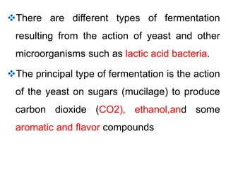 There are different types of fermentation
resulting from the action of yeast and other
microorganisms such as lactic acid bacteria.
The principal type of fermentation is the action
of the yeast on sugars (mucilage) to produce
carbon dioxide (CO2), ethanol,and some
aromatic and flavor compounds
 
